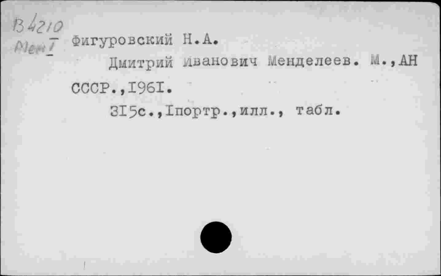 ﻿Ъ 1г/о
- Фигуровский Н.А.
Дмитрий Иванович Менделеев. М.,АН
СССР.,1961.
315с.,1портр.,илл., табл.
I